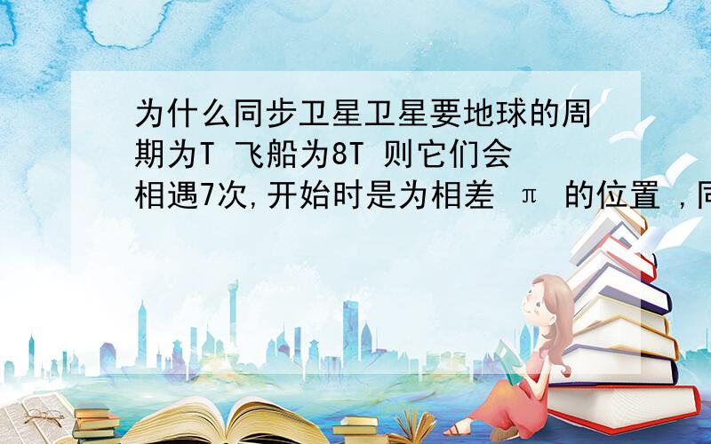 为什么同步卫星卫星要地球的周期为T 飞船为8T 则它们会相遇7次,开始时是为相差 π 的位置 ,同向怎么分析,反向怎么分析