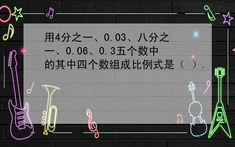 用4分之一、0.03、八分之一、0.06、0.3五个数中的其中四个数组成比例式是（ ）.