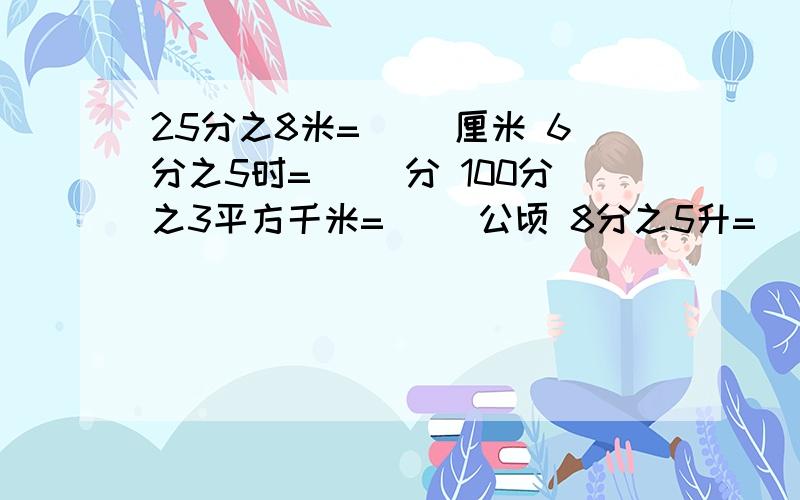 25分之8米=（ ）厘米 6分之5时=（ ）分 100分之3平方千米=（ ）公顷 8分之5升=（ ）毫升