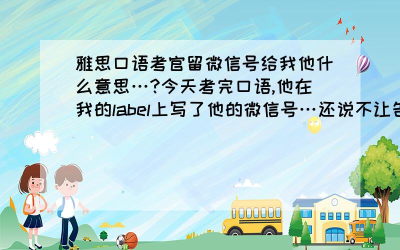 雅思口语考官留微信号给我他什么意思…?今天考完口语,他在我的label上写了他的微信号…还说不让告诉别人,我可以加他,我就凌乱了,我在想是不是外国人都很开放,或者在逗我什么的…如果