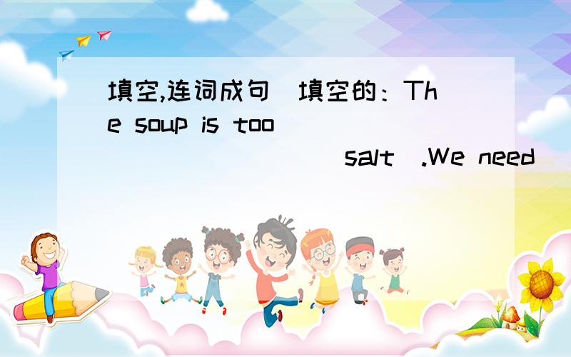 填空,连词成句．填空的：The soup is too ________(salt).We need ___________(add)a little _______(much) water to it.连词成句的：1.much,than,actors,he,more,those,popular,is__________________________________________________2.want,I,to,a,f