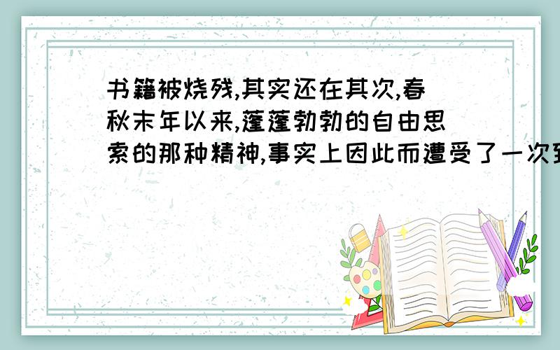 书籍被烧残,其实还在其次,春秋末年以来,蓬蓬勃勃的自由思索的那种精神,事实上因此而遭受了一次致命的打击.‘‘蓬蓬勃勃的自由思索的那种精神’’在西汉时期受到了一次严重打击,这是