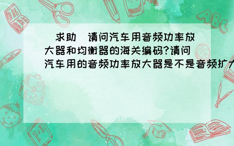 [求助]请问汽车用音频功率放大器和均衡器的海关编码?请问汽车用的音频功率放大器是不是音频扩大器?而音频功率放大器是不是85184000.90?另外汽车用音频均衡器是用什么编码?所以请问一下