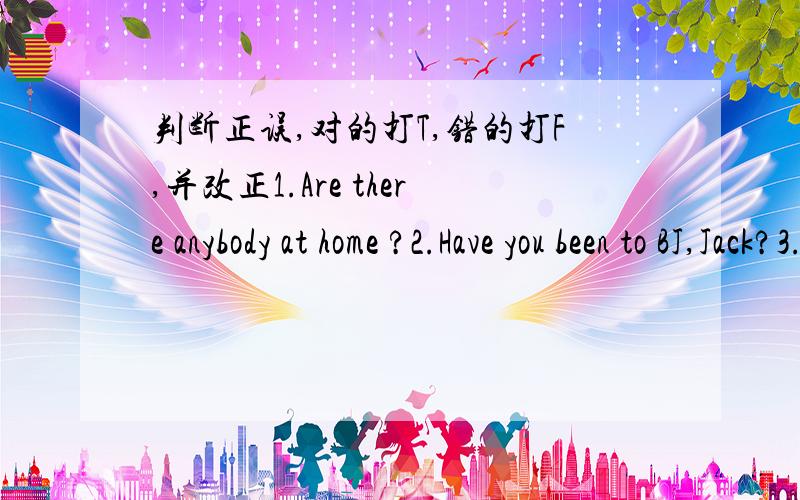 判断正误,对的打T,错的打F,并改正1.Are there anybody at home ?2.Have you been to BJ,Jack?3.My dog is much cuter than yours.4.They will go to the seaside if it will not rain tomorrow.5.She is a six-years-old little gril.