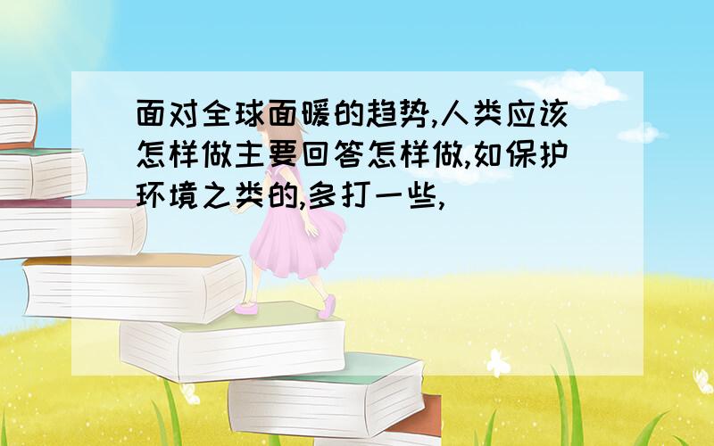 面对全球面暖的趋势,人类应该怎样做主要回答怎样做,如保护环境之类的,多打一些,