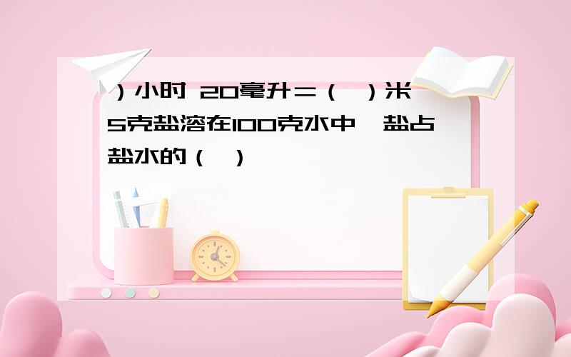 ）小时 20毫升＝（ ）米 5克盐溶在100克水中,盐占盐水的（ ）