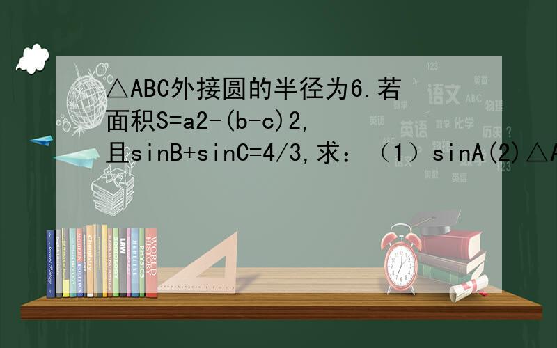 △ABC外接圆的半径为6.若面积S=a2-(b-c)2,且sinB+sinC=4/3,求：（1）sinA(2)△ABC面积的最大值注：已求出sinA=8/17