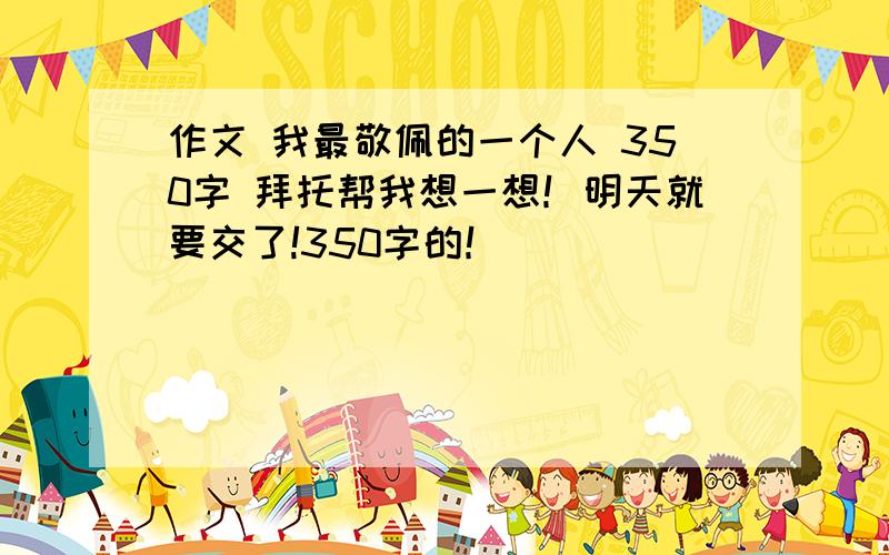 作文 我最敬佩的一个人 350字 拜托帮我想一想！明天就要交了!350字的！