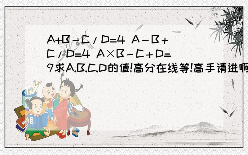 A+B－C/D=4 A－B＋C/D=4 A×B－C＋D=9求A.B.C.D的值!高分在线等!高手请进啊答案结果是a=4 b=6 c=18 d=3,但是能告诉我是怎么算的么?