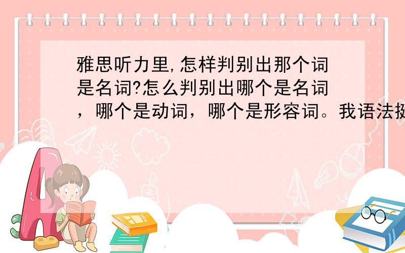 雅思听力里,怎样判别出那个词是名词?怎么判别出哪个是名词，哪个是动词，哪个是形容词。我语法挺烂的。