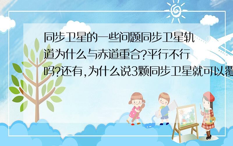 同步卫星的一些问题同步卫星轨道为什么与赤道重合?平行不行吗?还有,为什么说3颗同步卫星就可以覆盖地球?360°÷3=120°就这么简单?感激不尽!