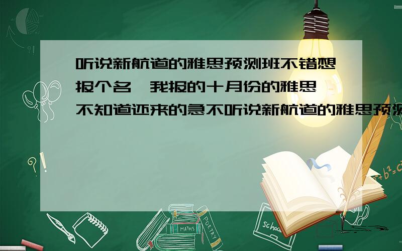 听说新航道的雅思预测班不错想报个名,我报的十月份的雅思,不知道还来的急不听说新航道的雅思预测班不错6284想报个名我报的十月份的雅思x不知道还来的急不