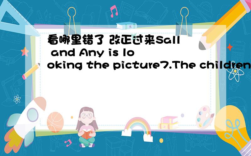 看哪里错了 改正过来Sall and Any is looking the picture7.The children is doing their homeworks8.the three womans are washing dish9.I and jill are walking in the park10.Peoples are coming out the building