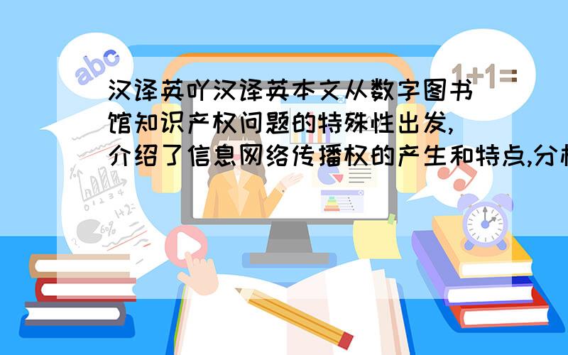 汉译英吖汉译英本文从数字图书馆知识产权问题的特殊性出发,介绍了信息网络传播权的产生和特点,分析了数字图书馆行使信息网络传播权,解决相关知识产权问题的要点.注意：数字图书馆DL