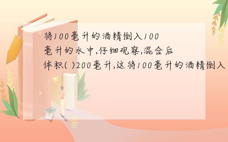 将100毫升的酒精倒入100毫升的水中,仔细观察,混合后体积( )200毫升,这将100毫升的酒精倒入100毫升的水中,仔细观察,混合后体积( )200毫升,这是因为( ).