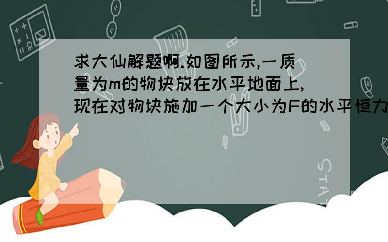 求大仙解题啊.如图所示,一质量为m的物块放在水平地面上,现在对物块施加一个大小为F的水平恒力使物块从静止开始向右移动距离s后立即撤去F,物块与水平地面的动摩擦因数为求：（1）撤去F