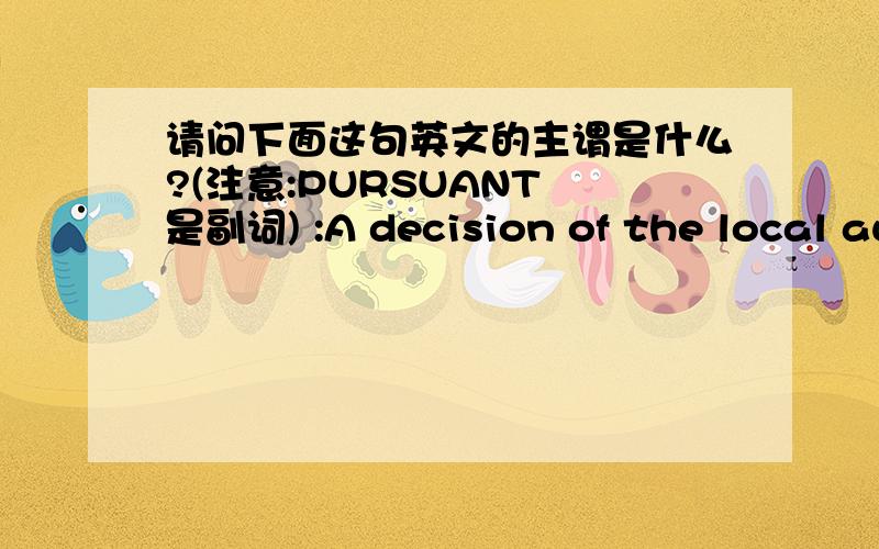 请问下面这句英文的主谓是什么?(注意:PURSUANT 是副词) :A decision of the local authority pursuant to the power and duties impose upon it by the statutory code.地方政府根据成文法（典）所给予的权力和义务所作出