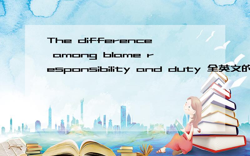 The difference among blame responsibility and duty 全英文的,求大师来解答,注意,请用中文,全英文指具体问题我是用英文写的,请不要误解,