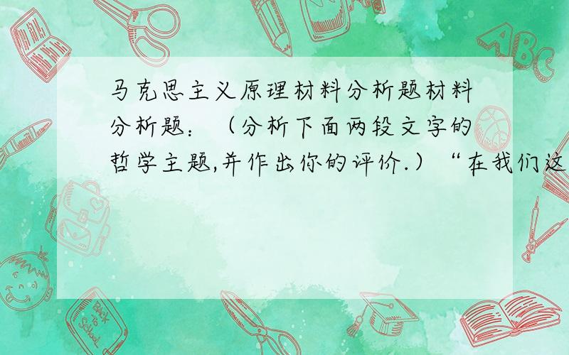 马克思主义原理材料分析题材料分析题：（分析下面两段文字的哲学主题,并作出你的评价.）“在我们这个时代,每一种事物好像都包含有自己的反面.……技术的胜利,似乎是以道德的败坏为