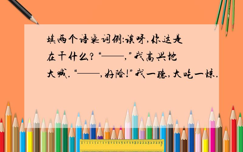 填两个语气词例：诶呀,你这是在干什么?“——,”我高兴地大喊.“——,好险!”我一听,大吃一惊.