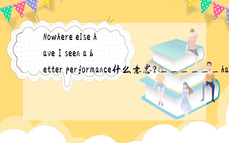 Nowhere else have I seen a better performance什么意思?______have I seen a better performance.A.Nowhere else B.Nowhere选择哪个?为什么?