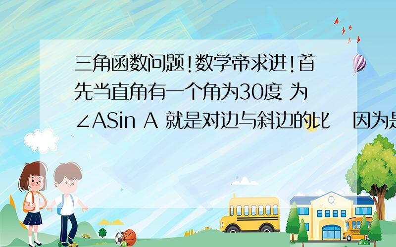 三角函数问题!数学帝求进!首先当直角有一个角为30度 为∠ASin A 就是对边与斜边的比   因为是常数所以1:2Cos A 就是邻边与斜边的比   我是这样理解的不知道对不对.因为斜边平方为其他两边之