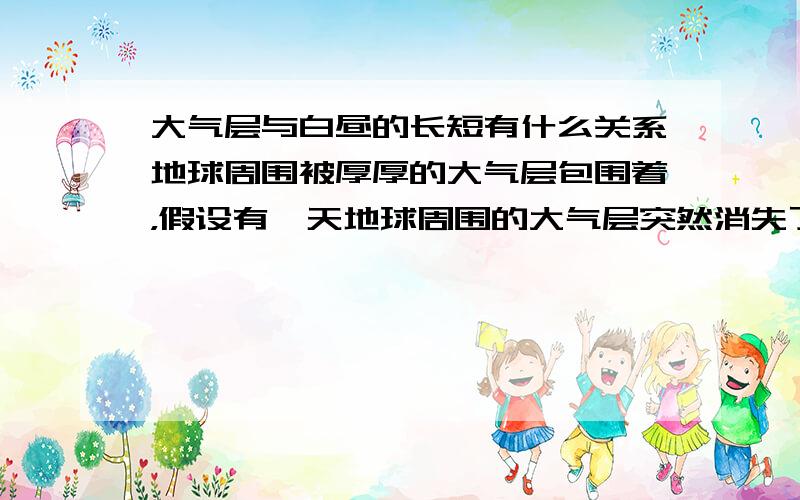 大气层与白昼的长短有什么关系地球周围被厚厚的大气层包围着，假设有一天地球周围的大气层突然消失了，大气层消失后的这一天的白昼的时间与原来的白昼时间相比将会（ ）A.长些B.短