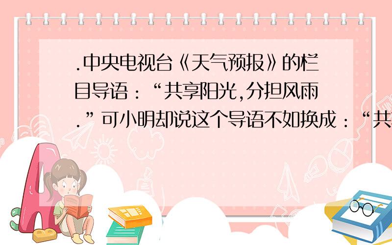 .中央电视台《天气预报》的栏目导语：“共享阳光,分担风雨.”可小明却说这个导语不如换成：“共享阳光,风雨同舟.”你打算怎么说服他?岳飞认为用兵“仁,信,智,勇,严,阙一不可”,你觉得