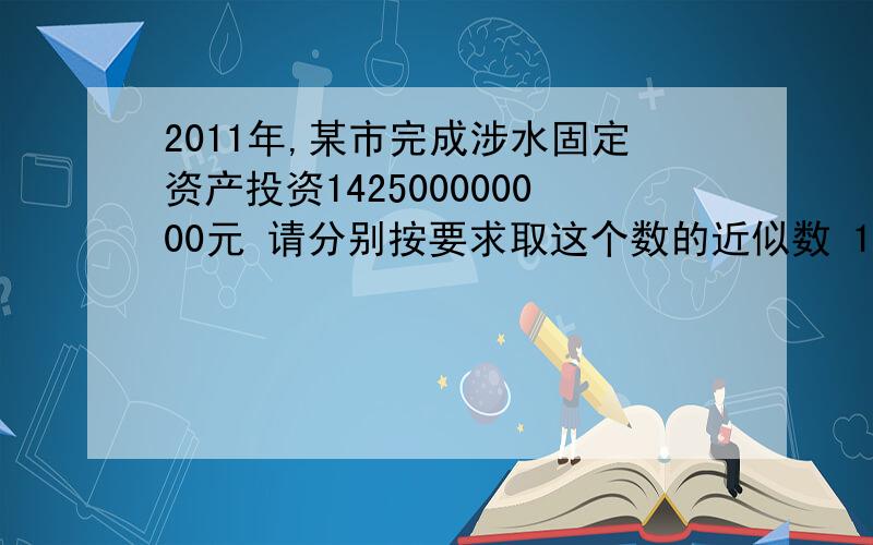 2011年,某市完成涉水固定资产投资142500000000元 请分别按要求取这个数的近似数 1.精确到百万位2.精确到千万位3.精确到亿位4.精确到十亿位