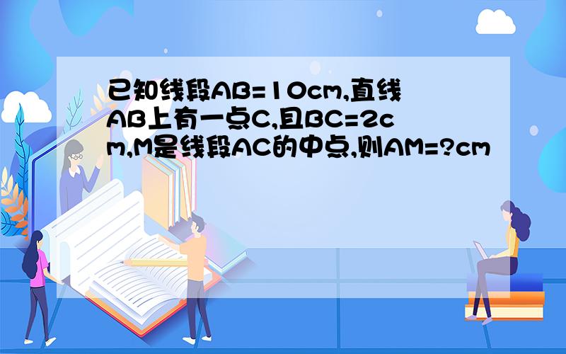 已知线段AB=10cm,直线AB上有一点C,且BC=2cm,M是线段AC的中点,则AM=?cm