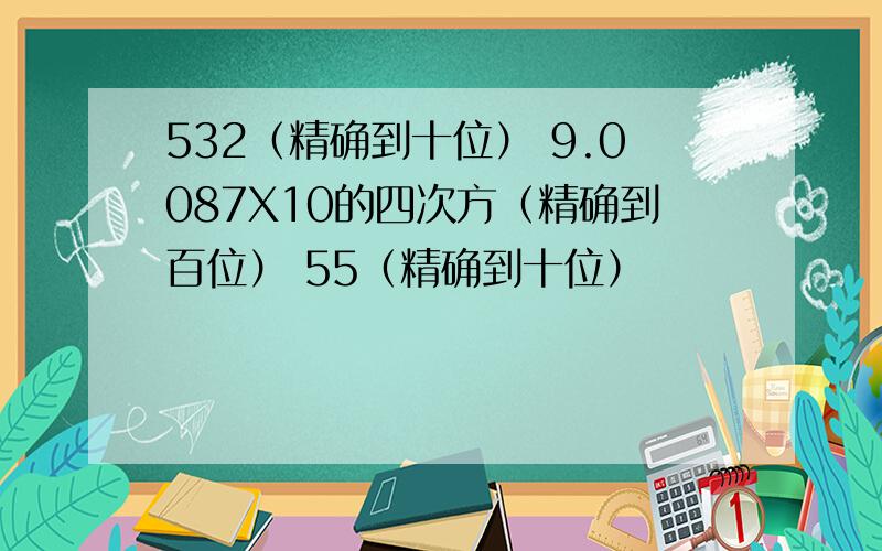 532（精确到十位） 9.0087X10的四次方（精确到百位） 55（精确到十位）