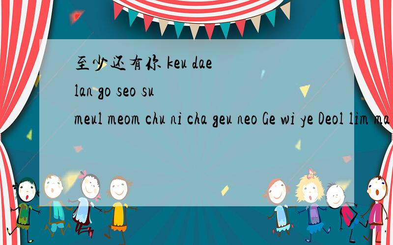 至少还有你 keu dae lan go seo su meul meom chu ni cha geu neo Ge wi ye Deol lim ma jeo neu Gil Su yi Seo tu nu ni Do mutt Go yi Seo yi sa lam man neun ji na keu leo ta ha ge ji se wo li heul leo na yi ga deul Go keu dae keo meun meo li wi ye hin