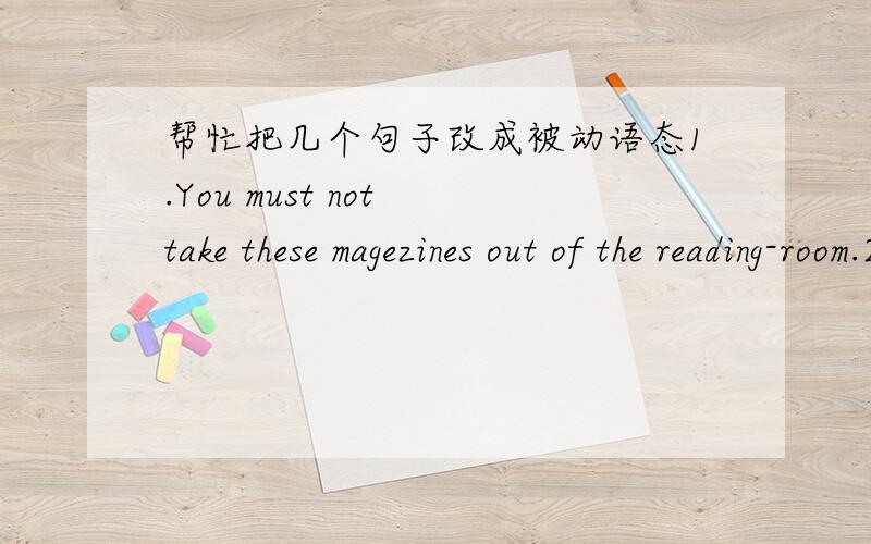 帮忙把几个句子改成被动语态1.You must not take these magezines out of the reading-room.2.Has anybody fed the birds?3.They are repairing the car in the garage.4.they have found ways to make waste water clean.5.they gave him a medal for his