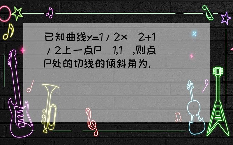 已知曲线y=1/2x^2+1/2上一点P(1,1),则点P处的切线的倾斜角为,