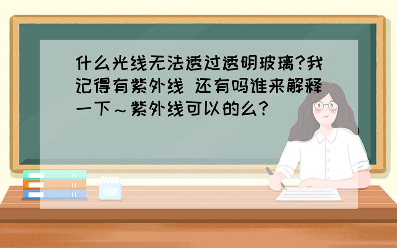 什么光线无法透过透明玻璃?我记得有紫外线 还有吗谁来解释一下～紫外线可以的么?