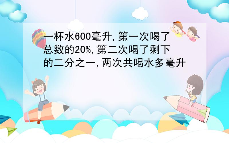 一杯水600毫升,第一次喝了总数的20%,第二次喝了剩下的二分之一,两次共喝水多毫升