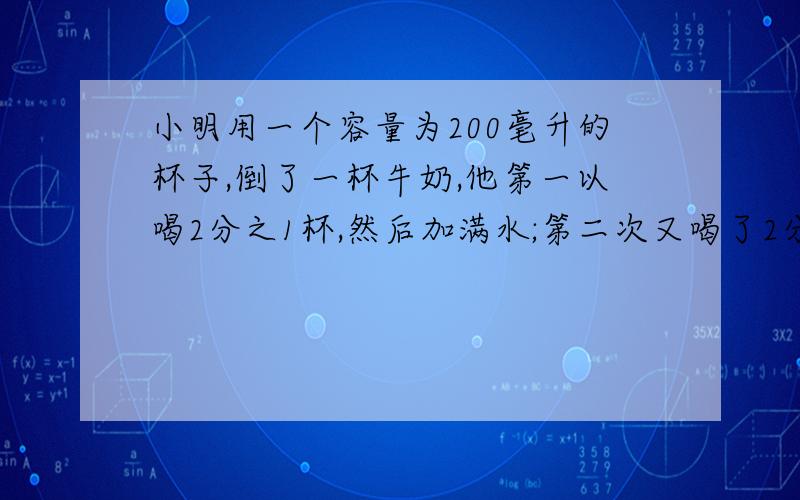 小明用一个容量为200毫升的杯子,倒了一杯牛奶,他第一以喝2分之1杯,然后加满水;第二次又喝了2分之1杯,再加满水;第三次全部喝完.问小明喝的水多还是牛奶多?