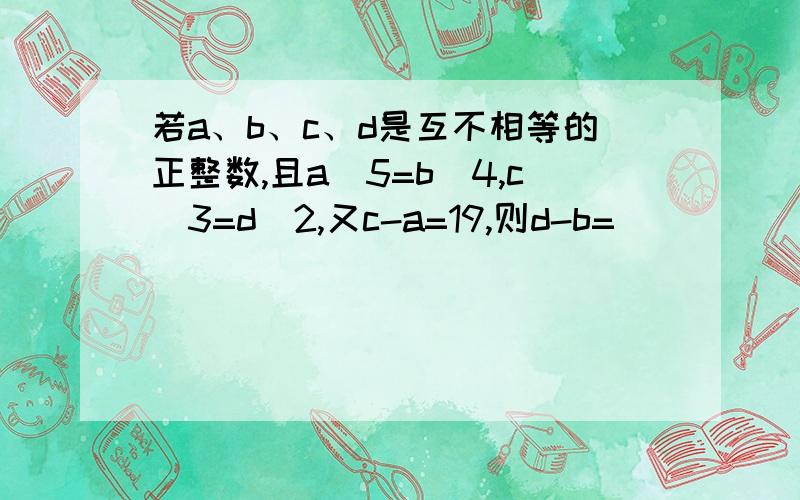 若a、b、c、d是互不相等的正整数,且a^5=b^4,c^3=d^2,又c-a=19,则d-b=