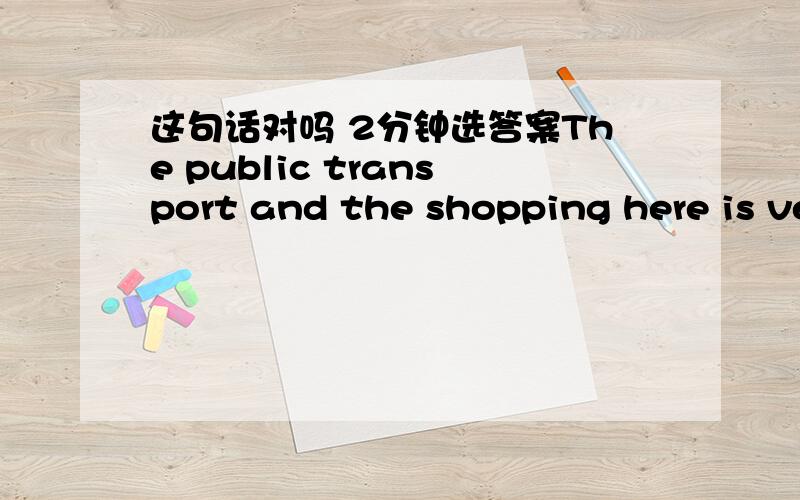 这句话对吗 2分钟选答案The public transport and the shopping here is very convenient.加了and the shopping 还对吗 如果不对,要句意不该应该怎么改