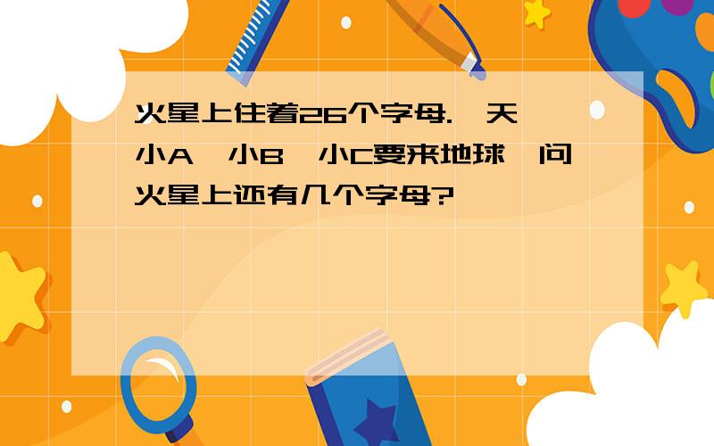 火星上住着26个字母.一天,小A、小B、小C要来地球,问火星上还有几个字母?