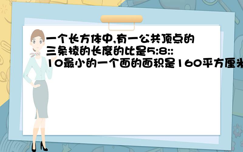 一个长方体中,有一公共顶点的三条棱的长度的比是5:8::10最小的一个面的面积是160平方厘米,求：这个长方体所有棱长的和这个长方体的表面积这个长方体的体积