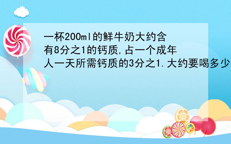 一杯200ml的鲜牛奶大约含有8分之1的钙质,占一个成年人一天所需钙质的3分之1.大约要喝多少毫升这样的鲜牛奶