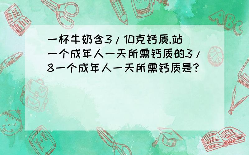 一杯牛奶含3/10克钙质,站一个成年人一天所需钙质的3/8一个成年人一天所需钙质是?