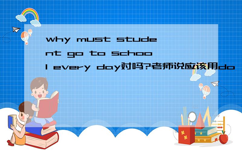 why must student go to school every day对吗?老师说应该用do