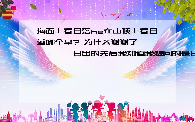 海面上看日落he在山顶上看日落哪个早? 为什么谢谢了、、、、、、日出的先后我知道我想问的是日落