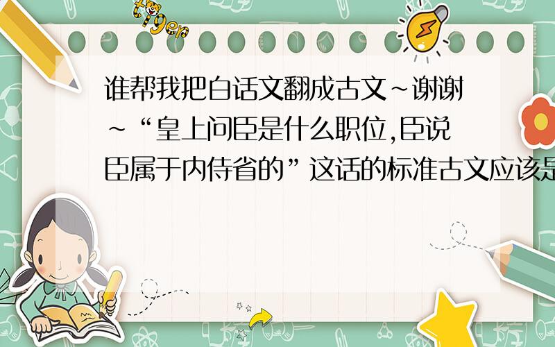 谁帮我把白话文翻成古文~谢谢~“皇上问臣是什么职位,臣说臣属于内侍省的”这话的标准古文应该是怎样的?