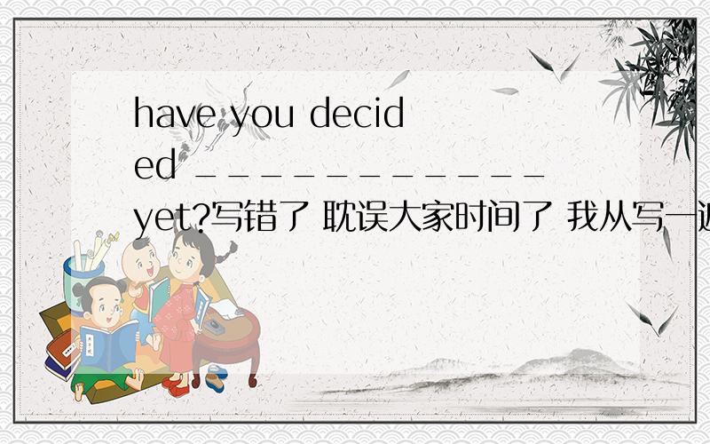 have you decided ___________yet?写错了 耽误大家时间了 我从写一遍 have you decided ______yet a to go where b going where c where to go d where go