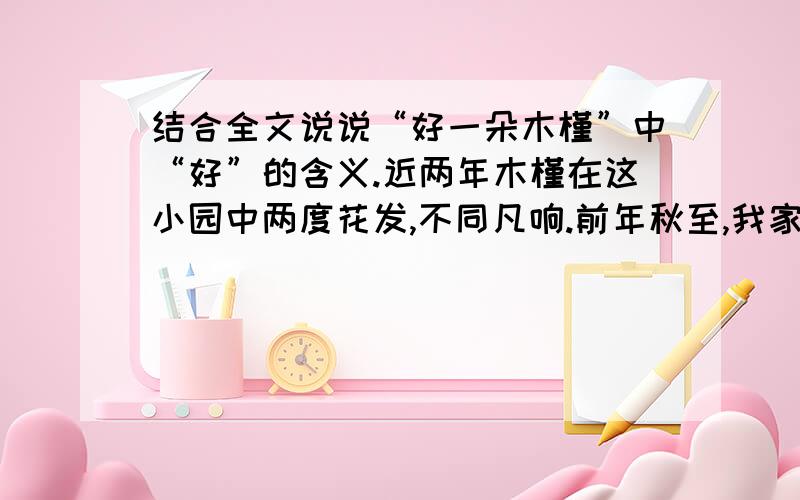 结合全文说说“好一朵木槿”中“好”的含义.近两年木槿在这小园中两度花发,不同凡响.前年秋至,我家刚从死别的悲痛中缓过气来不久,又面临了少年人的生之困惑.我 们不知道下一分钟会发