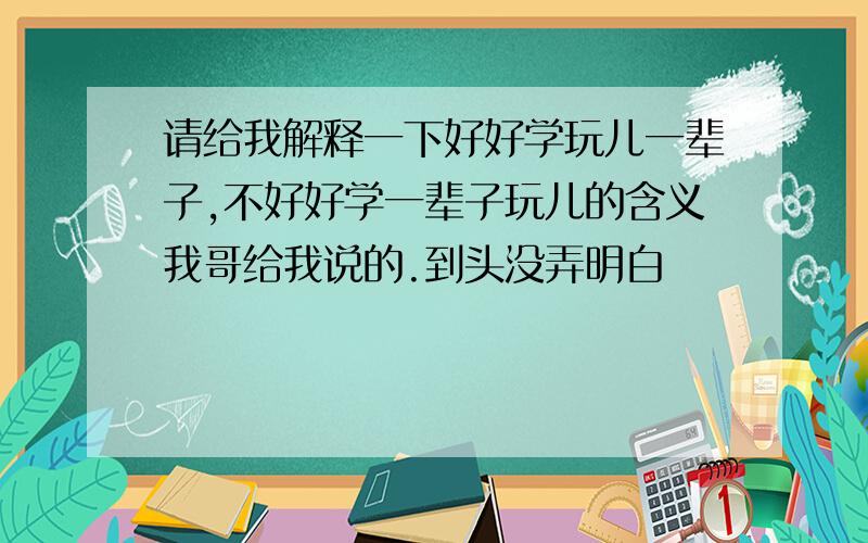 请给我解释一下好好学玩儿一辈子,不好好学一辈子玩儿的含义我哥给我说的.到头没弄明白