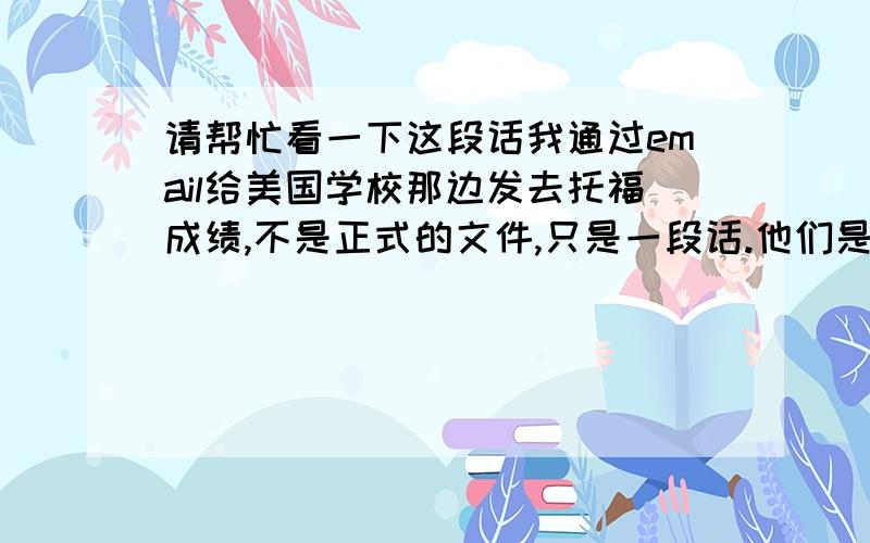 请帮忙看一下这段话我通过email给美国学校那边发去托福成绩,不是正式的文件,只是一段话.他们是这样回的：This email should cover your TOEFL scores. You are welcome to send the GRE scores to us electronically as w